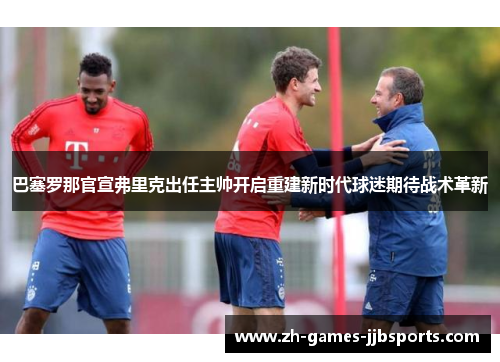 巴塞罗那官宣弗里克出任主帅开启重建新时代球迷期待战术革新