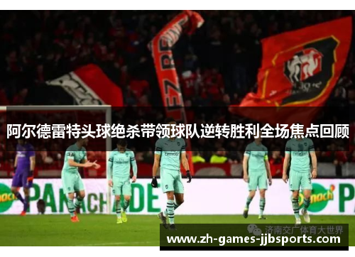 阿尔德雷特头球绝杀带领球队逆转胜利全场焦点回顾 阿尔德雷特头球绝杀带领球队逆转胜利全场焦点回顾